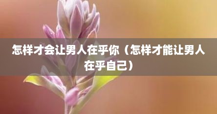 怎样才会让男人在乎你（怎样才能让男人在乎自己）