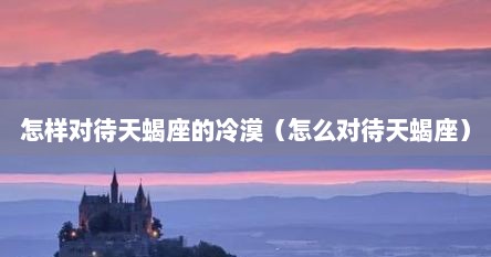 怎样对待天蝎座的冷漠（怎么对待天蝎座）