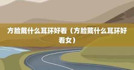 方脸戴什么耳环好看（方脸戴什么耳环好看女）