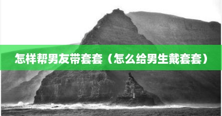 怎样帮男友带套套（怎么给男生戴套套）