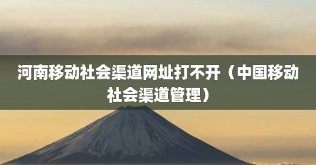 河南移动社会渠道网址打不开（中国移动社会渠道管理）