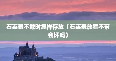 石英表不戴时怎样存放（石英表放着不带会坏吗）