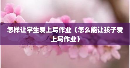 如何让孩子爱上写作业,家长必看!（如何让学生爱上写作业心得体会）