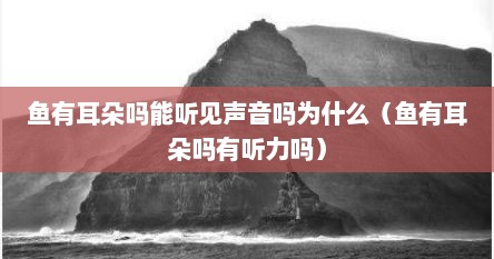 鱼有耳朵吗能听见声音吗为什么（鱼有耳朵吗有听力吗）