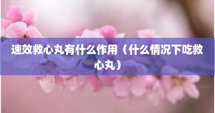 速效救心丸有什么作用（什么情况下吃救心丸）