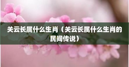 关云长属什么生肖（关云长属什么生肖的民间传说）
