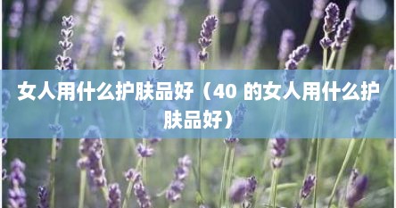 女人用什么护肤品好（40 的女人用什么护肤品好）