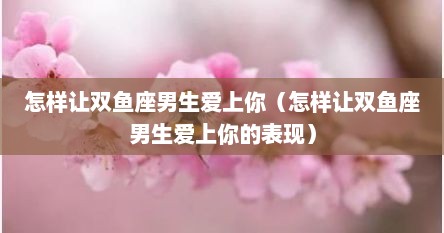 怎样让双鱼座男生爱上你（怎样让双鱼座男生爱上你的表现）