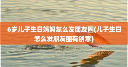 6岁儿子生日妈妈怎么发朋友圈(儿子生日怎么发朋友圈有创意)