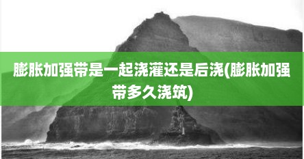 膨胀加强带是一起浇灌还是后浇(膨胀加强带多久浇筑)