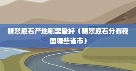 翡翠原石产地哪里最好（翡翠原石分布我国哪些省市）