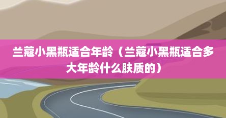 兰蔻小黑瓶适合年龄（兰蔻小黑瓶适合多大年龄什么肤质的）