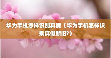华为手机怎样识别真假（华为手机怎样识别真假新旧?）