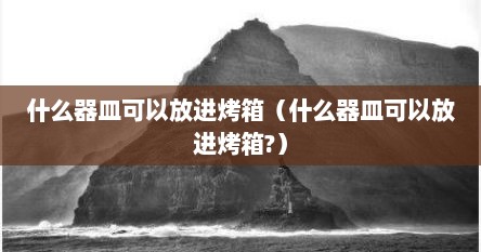 什么器皿可以放进烤箱（什么器皿可以放进烤箱?）