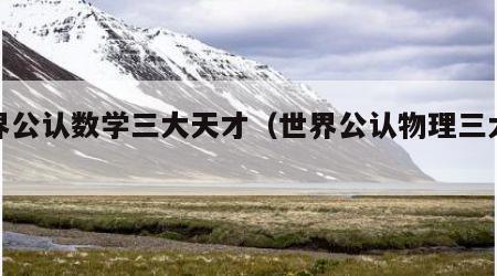 世界公认数学三大天才(世界公认物理三大天才)