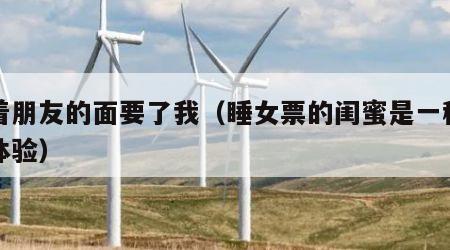 当着朋友的面要了我(睡女票的闺蜜是一种什么体验)
