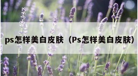 ps怎样美白皮肤(Ps怎样美白皮肤)