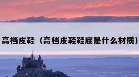 高档皮鞋(高档皮鞋鞋底是什么材质)